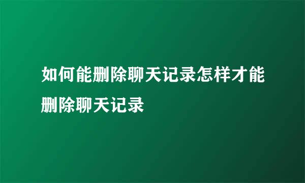 如何能删除聊天记录怎样才能删除聊天记录