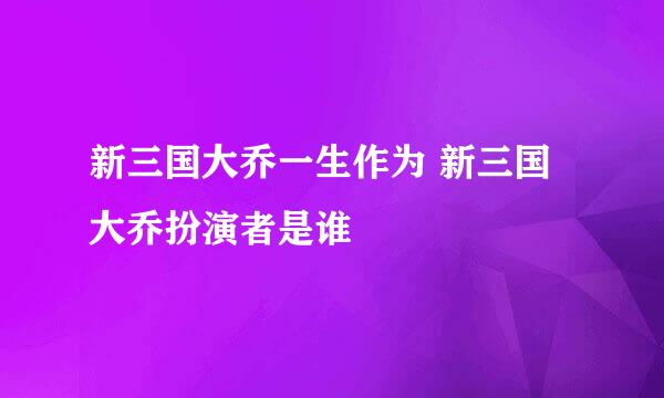 新三国大乔一生作为 新三国大乔扮演者是谁