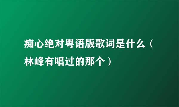 痴心绝对粤语版歌词是什么（林峰有唱过的那个）