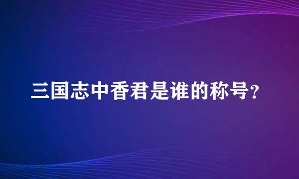 三国志中香君是谁的称号？