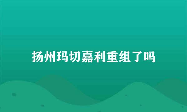 扬州玛切嘉利重组了吗