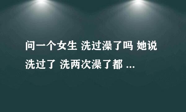 问一个女生 洗过澡了吗 她说洗过了 洗两次澡了都 我说为什么 她回我 亲