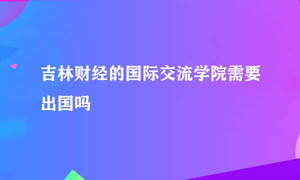 吉林财经的国际交流学院需要出国吗