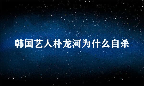 韩国艺人朴龙河为什么自杀