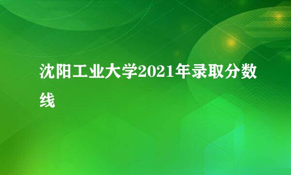 沈阳工业大学2021年录取分数线