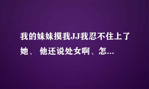 我的妹妹摸我JJ我忍不住上了她、 他还说处女啊、怎么办啊？ 她会怀孕么？