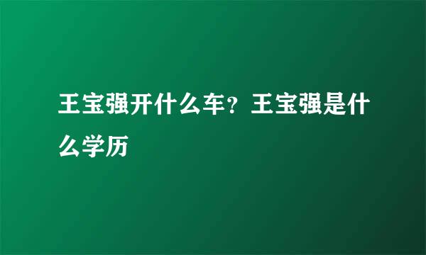 王宝强开什么车？王宝强是什么学历