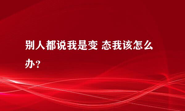 别人都说我是变 态我该怎么办？