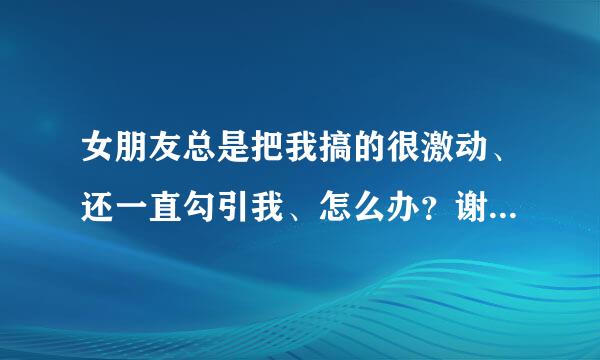 女朋友总是把我搞的很激动、还一直勾引我、怎么办？谢谢了，大神帮忙啊