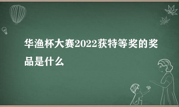 华渔杯大赛2022获特等奖的奖品是什么