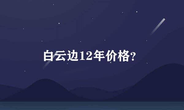 白云边12年价格？