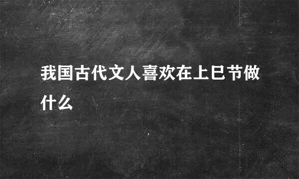 我国古代文人喜欢在上巳节做什么