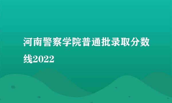 河南警察学院普通批录取分数线2022