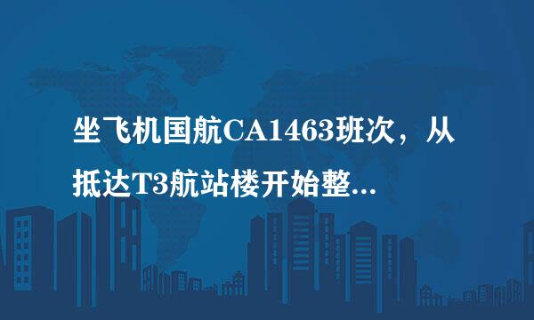 坐飞机国航CA1463班次，从抵达T3航站楼开始整个过程该怎么做？什么流程？该注意什么？