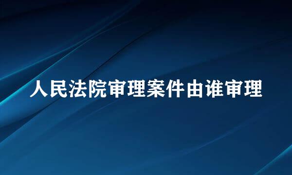 人民法院审理案件由谁审理