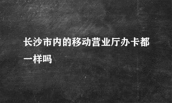 长沙市内的移动营业厅办卡都一样吗