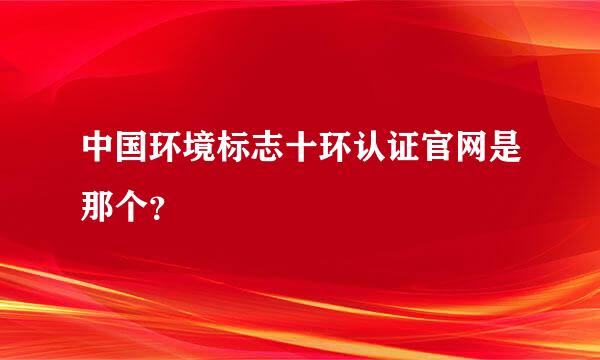 中国环境标志十环认证官网是那个？