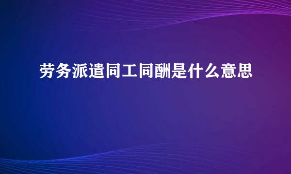 劳务派遣同工同酬是什么意思