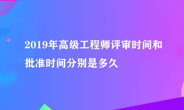 2019年高级工程师评审时间和批准时间分别是多久