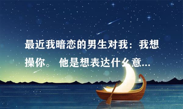 最近我暗恋的男生对我：我想操你。 他是想表达什么意思？是喜欢我吗