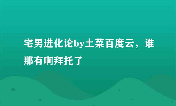 宅男进化论by土菜百度云，谁那有啊拜托了