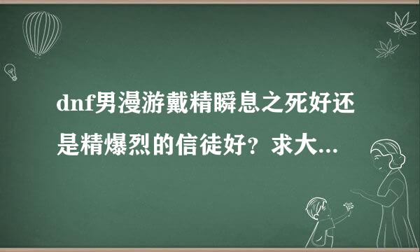 dnf男漫游戴精瞬息之死好还是精爆烈的信徒好？求大神解释一下？