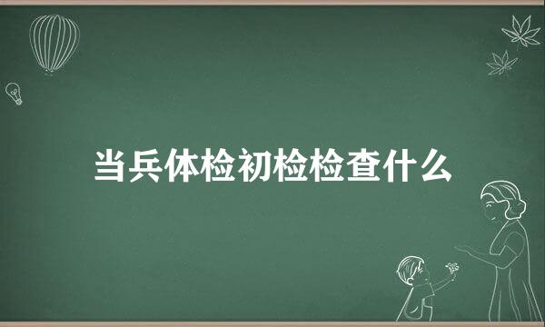 当兵体检初检检查什么