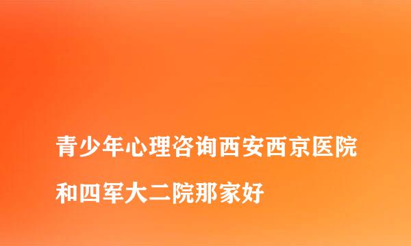 
青少年心理咨询西安西京医院和四军大二院那家好
