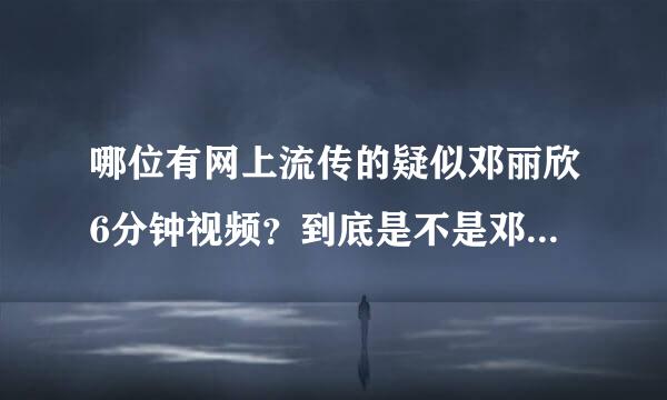 哪位有网上流传的疑似邓丽欣6分钟视频？到底是不是邓丽欣？我很喜欢她，不要破坏她影响