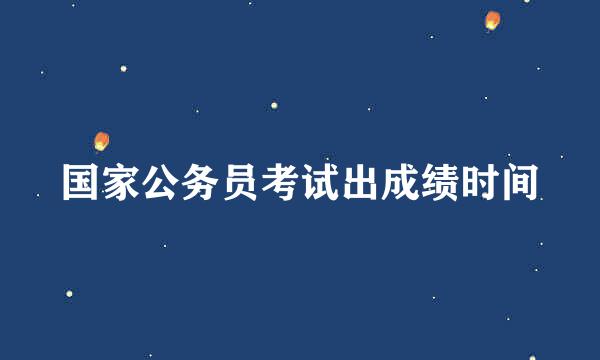 国家公务员考试出成绩时间