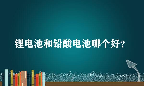 锂电池和铅酸电池哪个好？