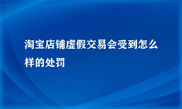 淘宝店铺虚假交易会受到怎么样的处罚