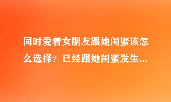 同时爱着女朋友跟她闺蜜该怎么选择？已经跟她闺蜜发生两次关系了 我知道爱情要专一 是你你会选择谁？