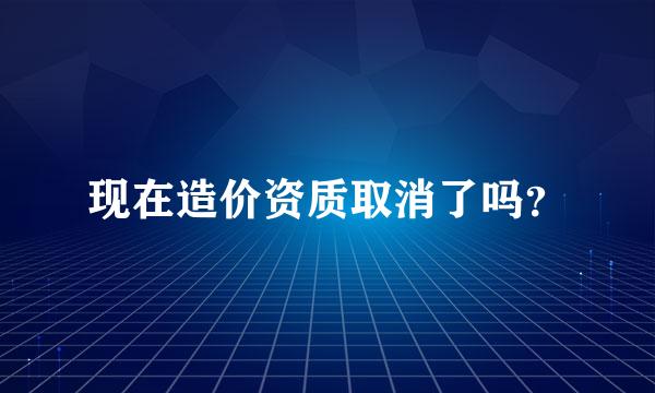 现在造价资质取消了吗？