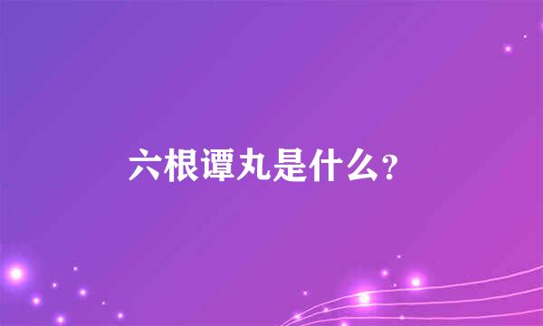 六根谭丸是什么？