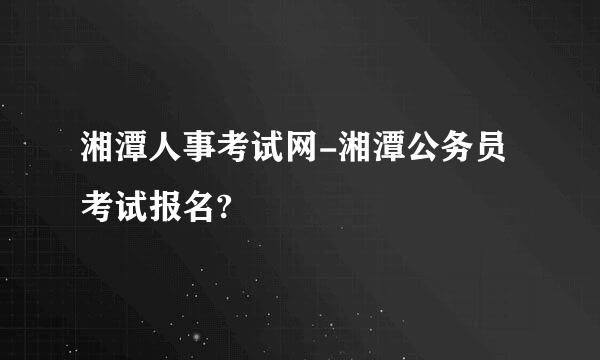 湘潭人事考试网-湘潭公务员考试报名?