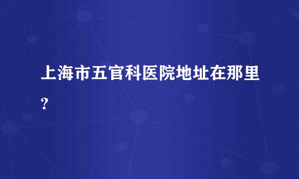 上海市五官科医院地址在那里？