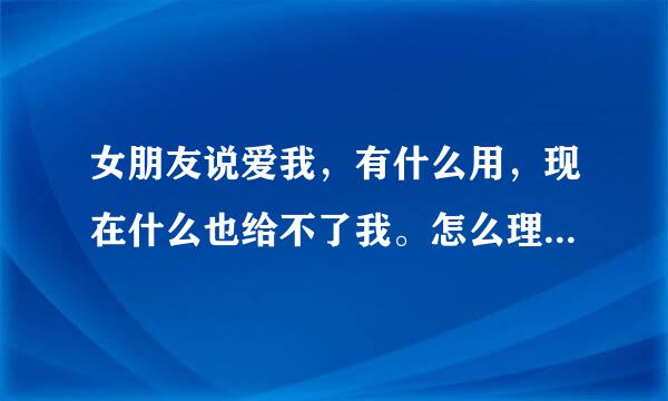 女朋友说爱我，有什么用，现在什么也给不了我。怎么理解呢?谢谢