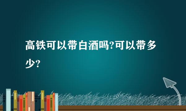 高铁可以带白酒吗?可以带多少?