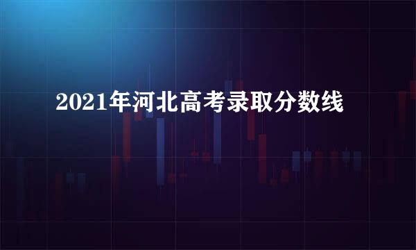 2021年河北高考录取分数线