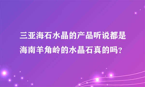 三亚海石水晶的产品听说都是海南羊角岭的水晶石真的吗？