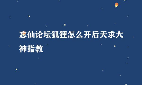 忘仙论坛狐狸怎么开后天求大神指教