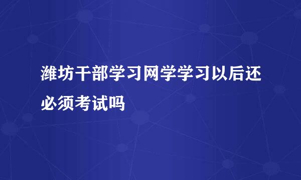 潍坊干部学习网学学习以后还必须考试吗