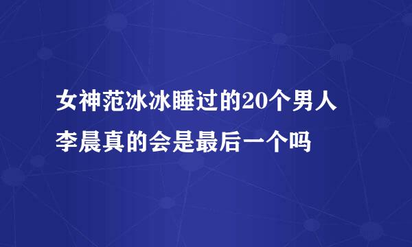 女神范冰冰睡过的20个男人 李晨真的会是最后一个吗