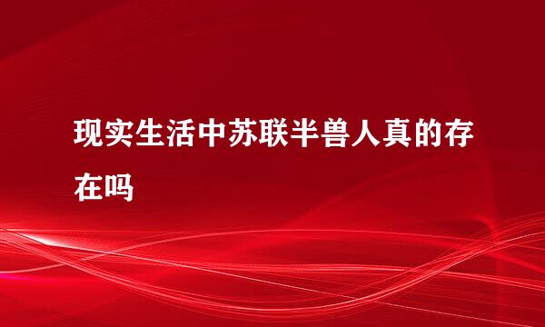 现实生活中苏联半兽人真的存在吗