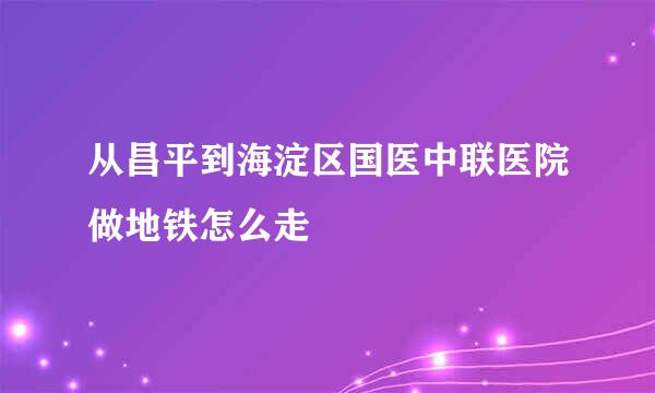 从昌平到海淀区国医中联医院做地铁怎么走