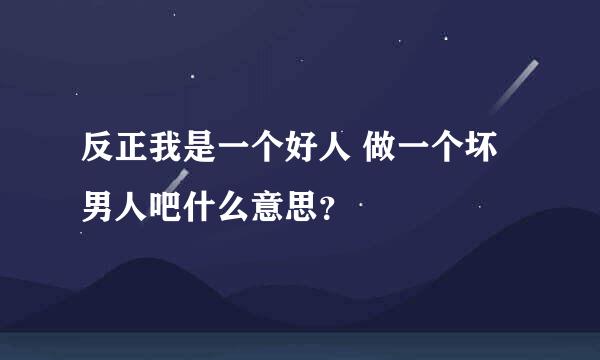 反正我是一个好人 做一个坏男人吧什么意思？