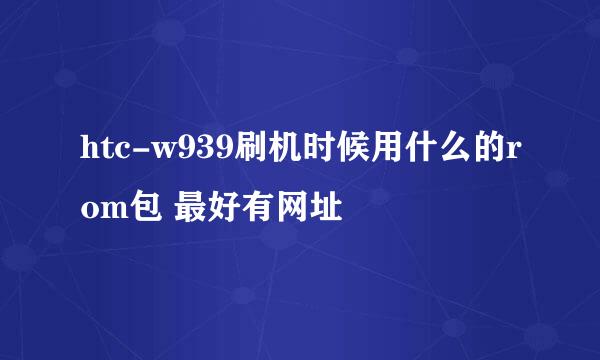 htc-w939刷机时候用什么的rom包 最好有网址