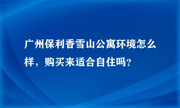 广州保利香雪山公寓环境怎么样，购买来适合自住吗？