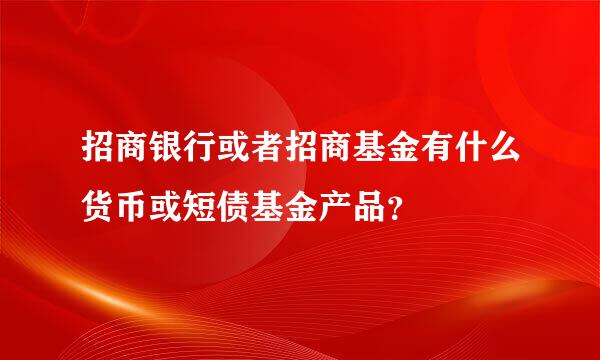 招商银行或者招商基金有什么货币或短债基金产品？